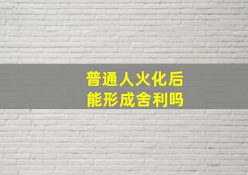 普通人火化后 能形成舍利吗